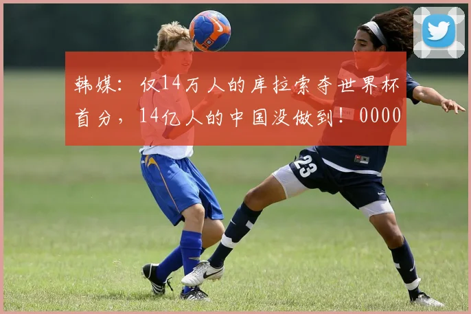 韩媒：仅14万人的库拉索夺世界杯首分，14亿人的中国没做到！0000644